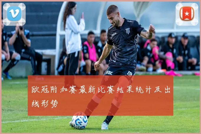 欧冠附加赛最新比赛结果统计及出线形势