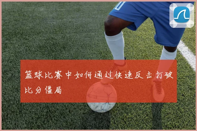 篮球比赛中如何通过快速反击打破比分僵局