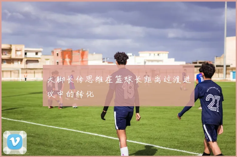 大脚长传思维在篮球长距离过渡进攻中的转化
