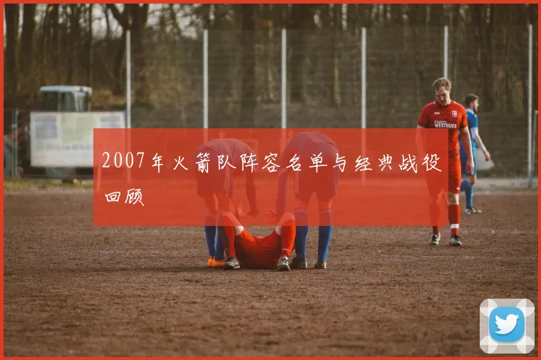 2007年火箭队阵容名单与经典战役回顾
