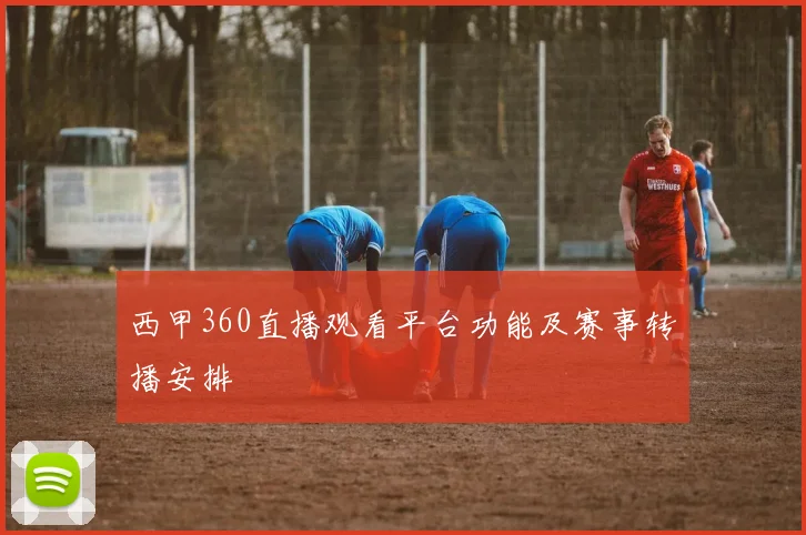 西甲360直播观看平台功能及赛事转播安排
