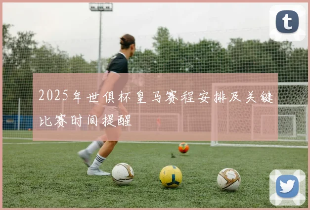 2025年世俱杯皇马赛程安排及关键比赛时间提醒