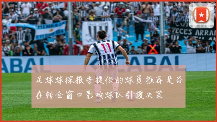 足球球探报告提供的球员推荐是否在转会窗口影响球队引援决策