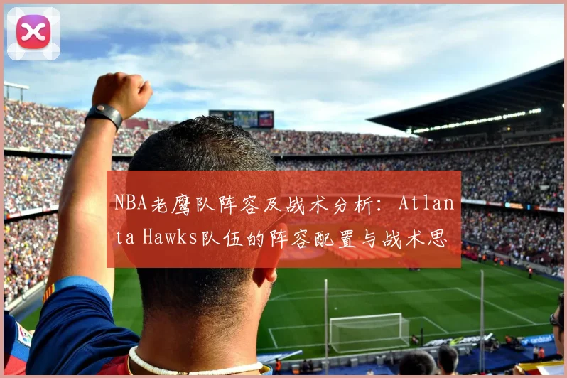 NBA老鹰队阵容及战术分析：Atlanta Hawks队伍的阵容配置与战术思考