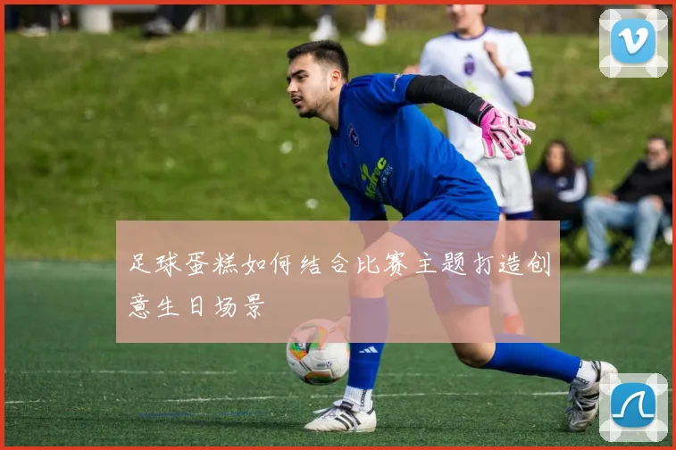 足球蛋糕如何结合比赛主题打造创意生日场景