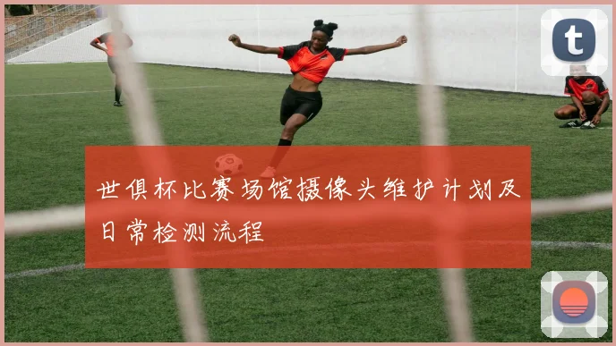 世俱杯比赛场馆摄像头维护计划及日常检测流程